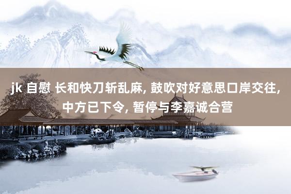 jk 自慰 长和快刀斩乱麻, 鼓吹对好意思口岸交往, 中方已下令, 暂停与李嘉诚合营
