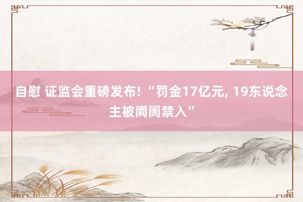 自慰 证监会重磅发布! “罚金17亿元, 19东说念主被阛阓禁入”