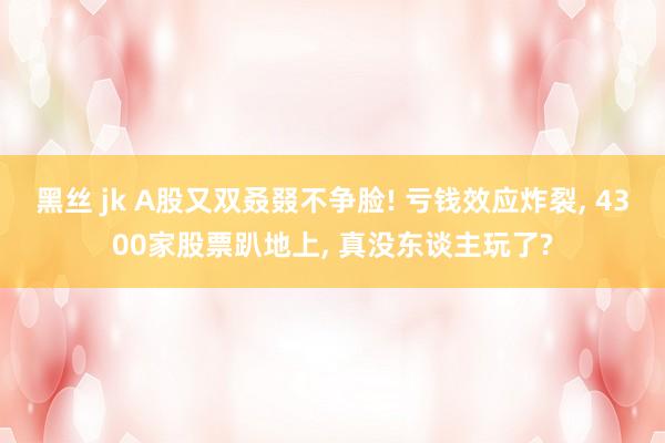 黑丝 jk A股又双叒叕不争脸! 亏钱效应炸裂, 4300家股票趴地上, 真没东谈主玩了?
