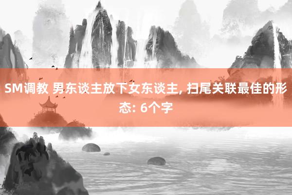 SM调教 男东谈主放下女东谈主, 扫尾关联最佳的形态: 6个字
