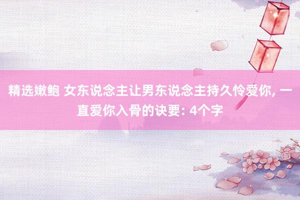 精选嫩鲍 女东说念主让男东说念主持久怜爱你, 一直爱你入骨的诀要: 4个字