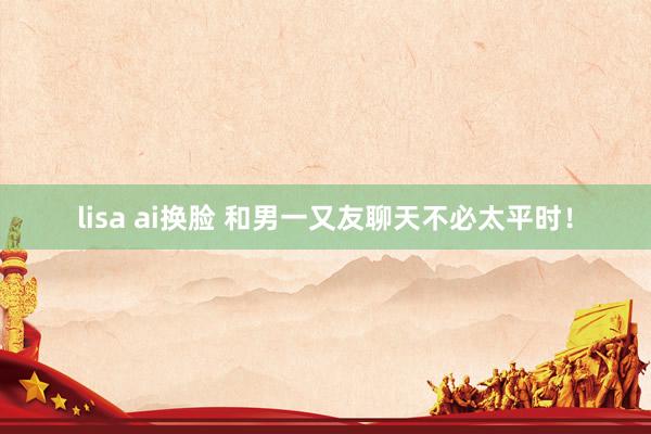 lisa ai换脸 和男一又友聊天不必太平时！