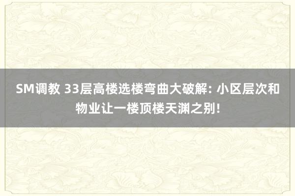 SM调教 33层高楼选楼弯曲大破解: 小区层次和物业让一楼顶楼天渊之别!