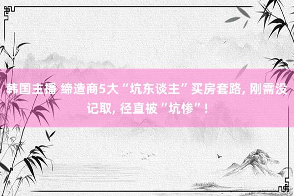 韩国主播 缔造商5大“坑东谈主”买房套路, 刚需没记取, 径直被“坑惨”!