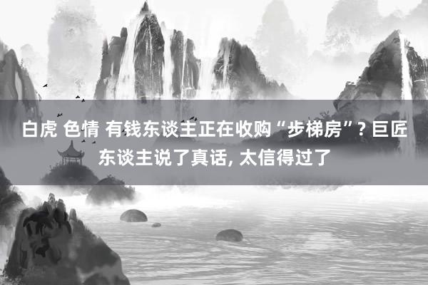 白虎 色情 有钱东谈主正在收购“步梯房”? 巨匠东谈主说了真话, 太信得过了