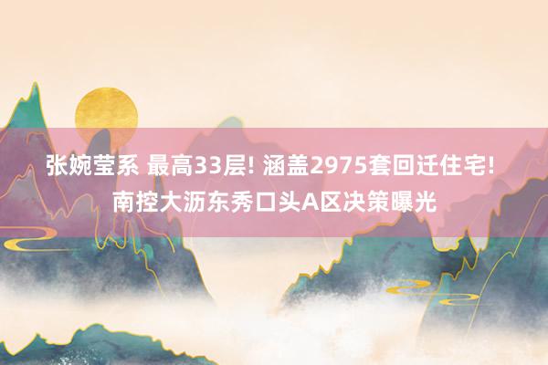 张婉莹系 最高33层! 涵盖2975套回迁住宅! 南控大沥东秀口头A区决策曝光
