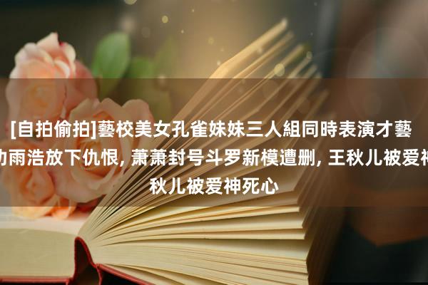 [自拍偷拍]藝校美女孔雀妹妹三人組同時表演才藝 唐三劝雨浩放下仇恨, 萧萧封号斗罗新模遭删, 王秋儿被爱神死心