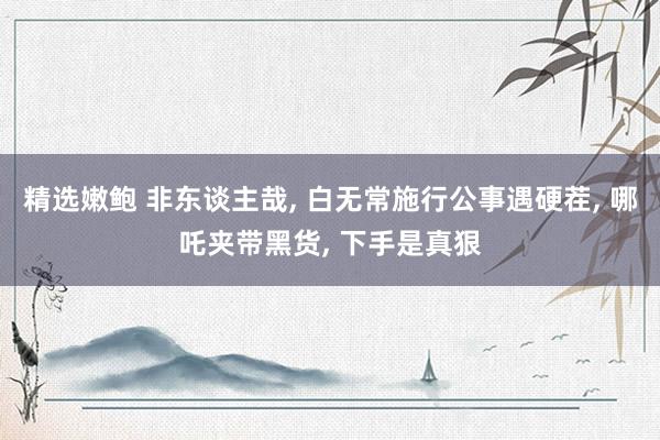 精选嫩鲍 非东谈主哉, 白无常施行公事遇硬茬, 哪吒夹带黑货, 下手是真狠