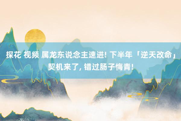 探花 视频 属龙东说念主速进! 下半年「逆天改命」契机来了, 错过肠子悔青!