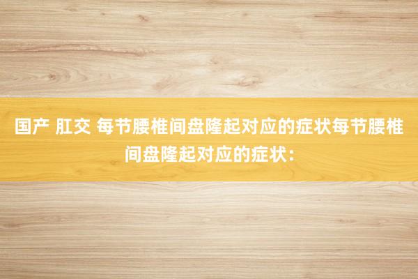 国产 肛交 每节腰椎间盘隆起对应的症状每节腰椎间盘隆起对应的症状：