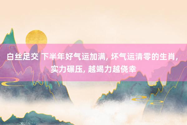 白丝足交 下半年好气运加满, 坏气运清零的生肖, 实力碾压, 越竭力越侥幸
