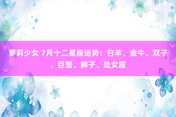 萝莉少女 7月十二星座运势：白羊、金牛、双子、巨蟹、狮子、处女座