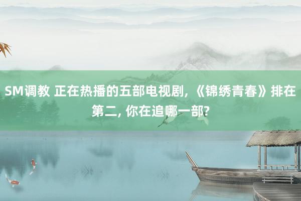 SM调教 正在热播的五部电视剧, 《锦绣青春》排在第二, 你在追哪一部?