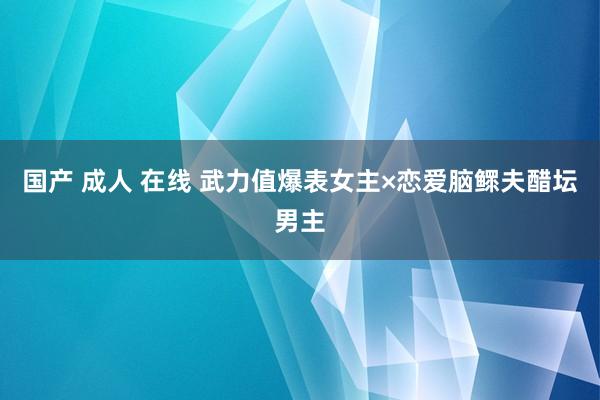 国产 成人 在线 武力值爆表女主×恋爱脑鳏夫醋坛男主