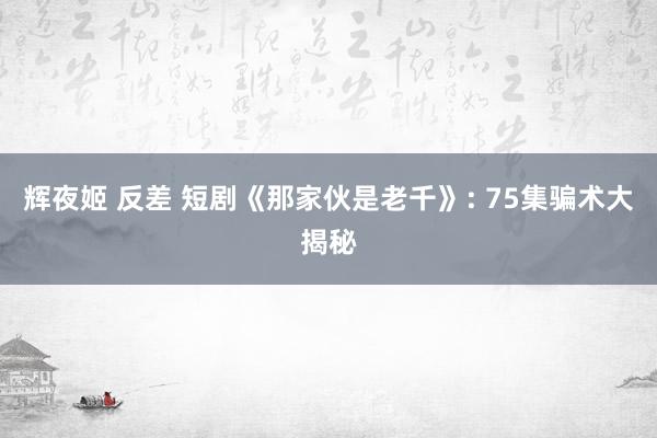 辉夜姬 反差 短剧《那家伙是老千》: 75集骗术大揭秘